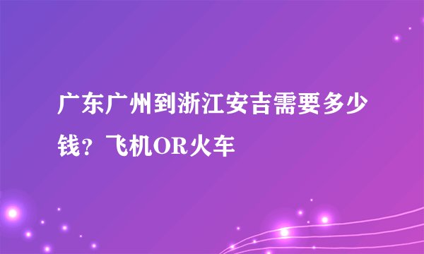 广东广州到浙江安吉需要多少钱？飞机OR火车