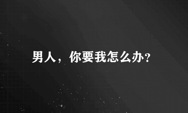 男人，你要我怎么办？