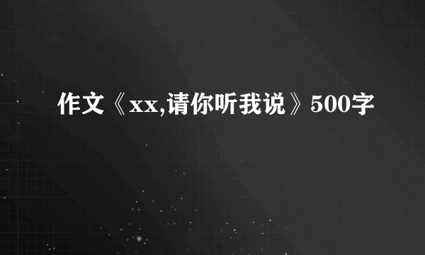 作文《xx,请你听我说》500字