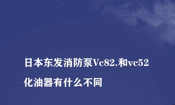 
日本东发消防泵Vc82.和vc52化油器有什么不同

