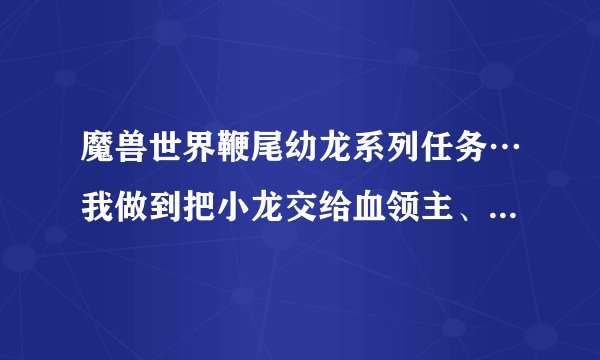 魔兽世界鞭尾幼龙系列任务…我做到把小龙交给血领主、他们俩一块走了、都是20多级的任务