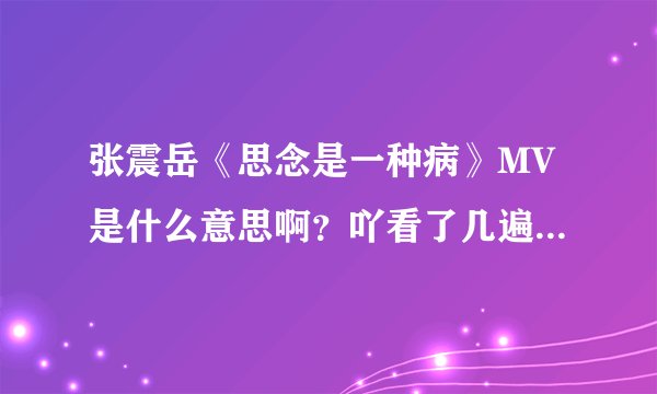 张震岳《思念是一种病》MV是什么意思啊？吖看了几遍不懂什么意思，关思念什么事啊？