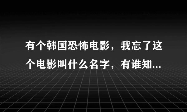 有个韩国恐怖电影，我忘了这个电影叫什么名字，有谁知道啊，帮我解决一下，这个问题困惑了我很久