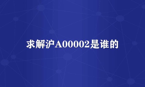 求解沪A00002是谁的