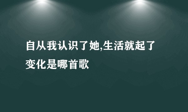 自从我认识了她,生活就起了变化是哪首歌