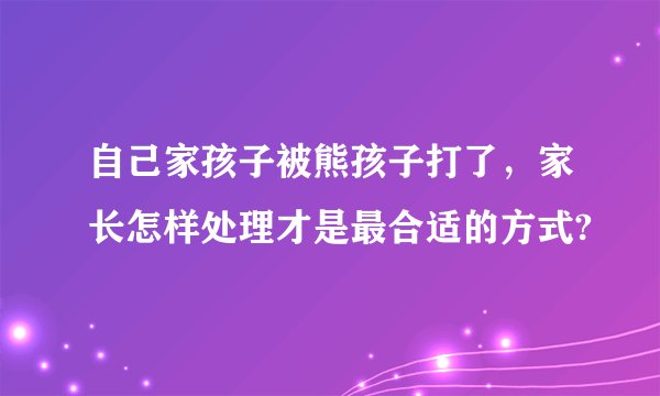 自己家孩子被熊孩子打了，家长怎样处理才是最合适的方式?