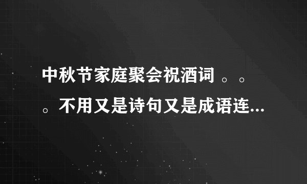 中秋节家庭聚会祝酒词 。。。不用又是诗句又是成语连篇的。。求接地气一点但是好听的