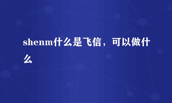 shenm什么是飞信，可以做什么