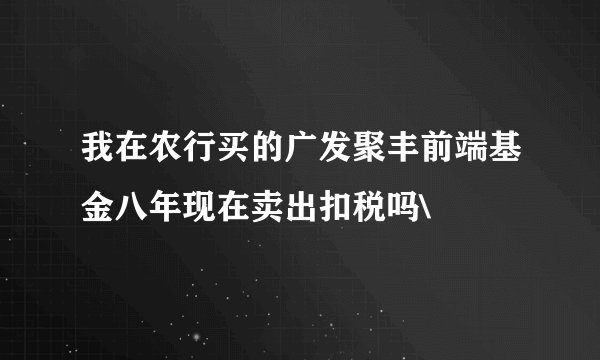 我在农行买的广发聚丰前端基金八年现在卖出扣税吗\