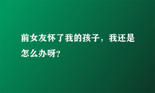 前女友怀了我的孩子，我还是怎么办呀？