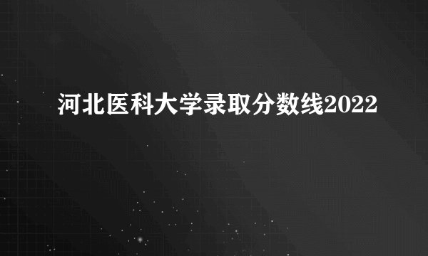 河北医科大学录取分数线2022