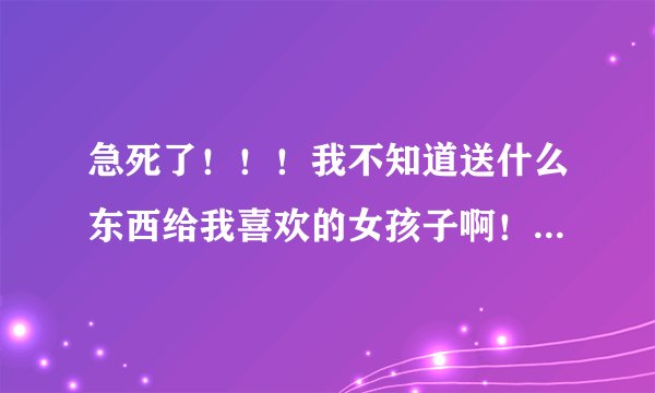 急死了！！！我不知道送什么东西给我喜欢的女孩子啊！！！！大家帮帮忙啊！！！！