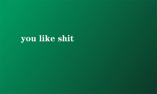 you like shit