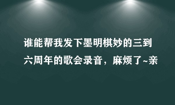 谁能帮我发下墨明棋妙的三到六周年的歌会录音，麻烦了~亲