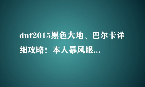 dnf2015黑色大地、巴尔卡详细攻略！本人暴风眼！抗魔98！求详细