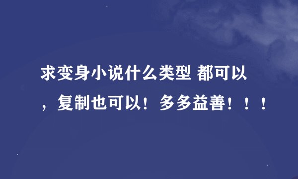 求变身小说什么类型 都可以，复制也可以！多多益善！！！