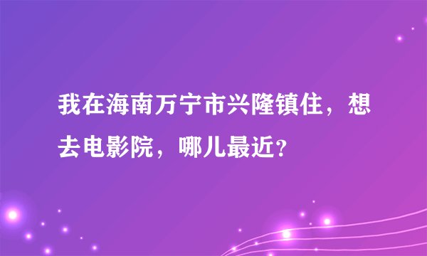 我在海南万宁市兴隆镇住，想去电影院，哪儿最近？