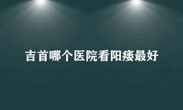 吉首哪个医院看阳痿最好