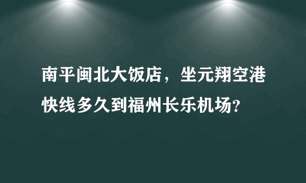 南平闽北大饭店，坐元翔空港快线多久到福州长乐机场？