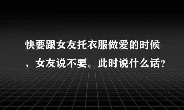 快要跟女友托衣服做爱的时候，女友说不要。此时说什么话？