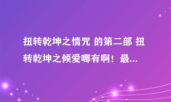 扭转乾坤之情咒 的第二部 扭转乾坤之倾爱哪有啊！最好有亲可以发莪。（6~翻外篇）