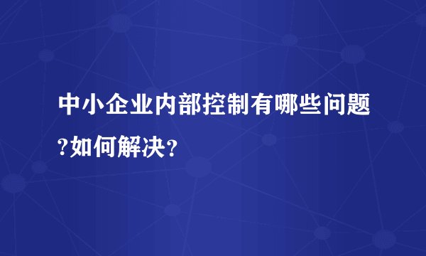 中小企业内部控制有哪些问题?如何解决？