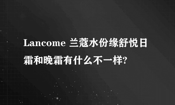 Lancome 兰蔻水份缘舒悦日霜和晚霜有什么不一样?