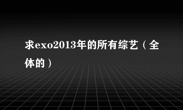 求exo2013年的所有综艺（全体的）