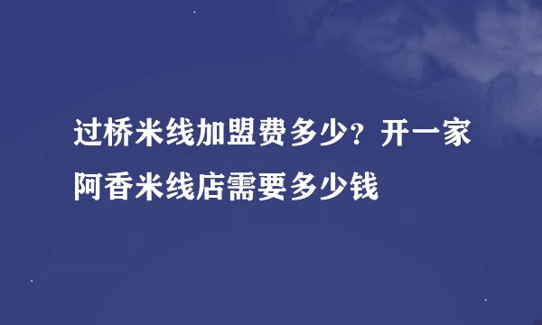 过桥米线加盟费多少？开一家阿香米线店需要多少钱