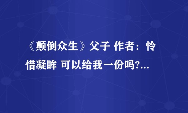 《颠倒众生》父子 作者：怜惜凝眸 可以给我一份吗?要从第一章到现在的全部，万分感谢，跪拜！！！