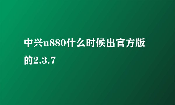 中兴u880什么时候出官方版的2.3.7