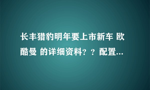 长丰猎豹明年要上市新车 欧酷曼 的详细资料？？配置、价位等等