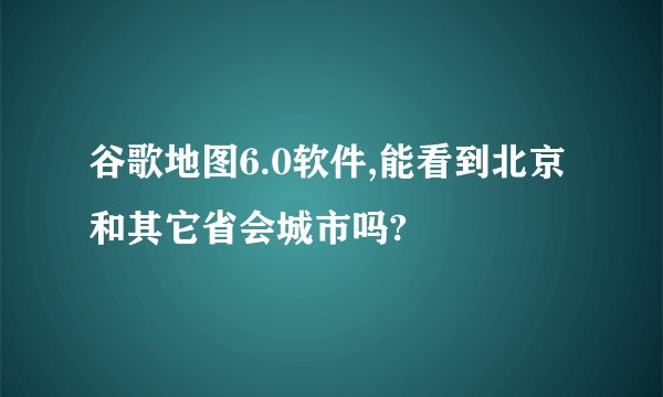 谷歌地图6.0软件,能看到北京和其它省会城市吗?