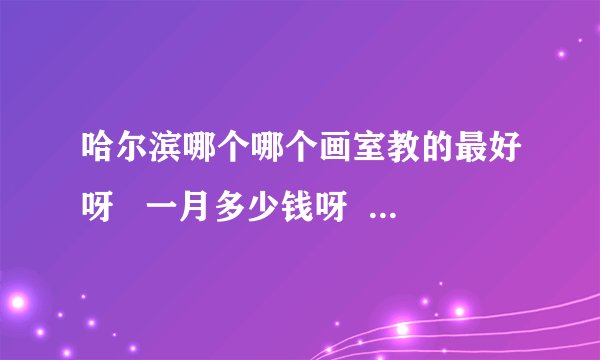 哈尔滨哪个哪个画室教的最好呀   一月多少钱呀    急 谢谢大家告诉我
