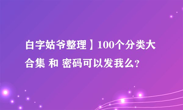 白字姑爷整理】100个分类大合集 和 密码可以发我么？