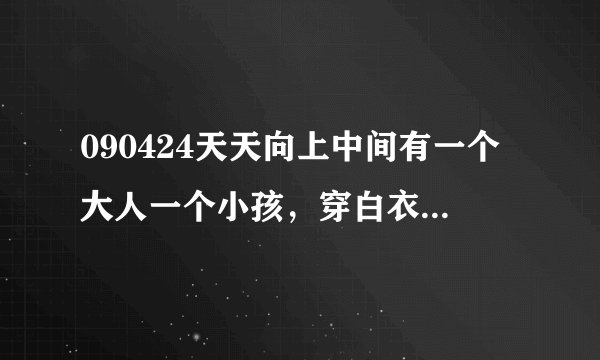 090424天天向上中间有一个大人一个小孩，穿白衣服，介绍中国古代礼仪的，背景音乐，不是韩语就是日语