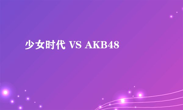 少女时代 VS AKB48