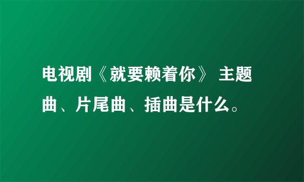 电视剧《就要赖着你》 主题曲、片尾曲、插曲是什么。