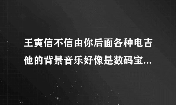 王寅信不信由你后面各种电吉他的背景音乐好像是数码宝贝求歌名