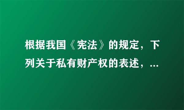根据我国《宪法》的规定，下列关于私有财产权的表述，错误的是（）。A.公民的合法私有财产不受侵犯