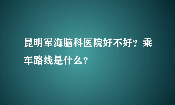 昆明军海脑科医院好不好？乘车路线是什么？