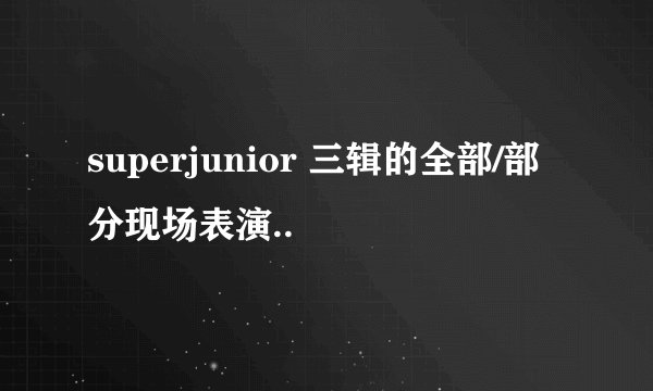 superjunior 三辑的全部/部分现场表演..