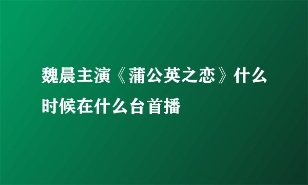 魏晨主演《蒲公英之恋》什么时候在什么台首播