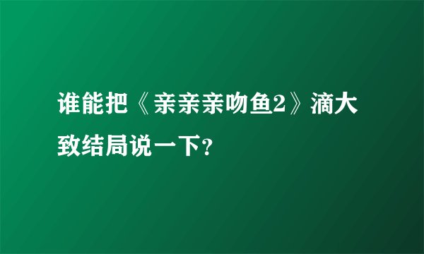 谁能把《亲亲亲吻鱼2》滴大致结局说一下？