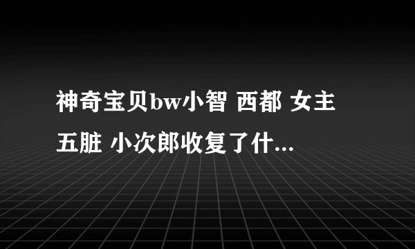 神奇宝贝bw小智 西都 女主 五脏 小次郎收复了什么精灵 哪急收的 什么精灵在哪急进化的