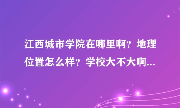 江西城市学院在哪里啊？地理位置怎么样？学校大不大啊？现在又多少人？
