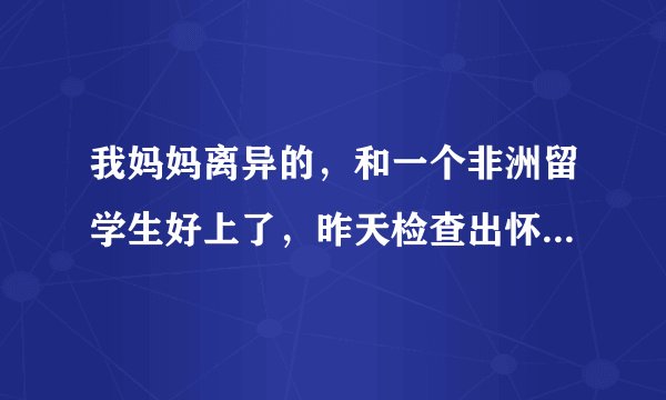 我妈妈离异的，和一个非洲留学生好上了，昨天检查出怀孕了，怎么办？
