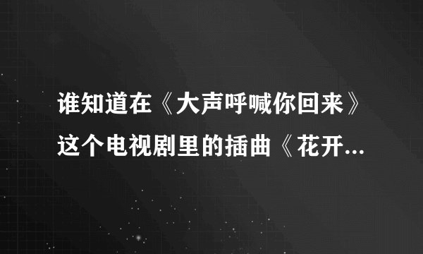 谁知道在《大声呼喊你回来》这个电视剧里的插曲《花开的声音》在那里可以下啊```？