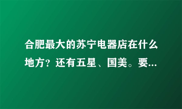 合肥最大的苏宁电器店在什么地方？还有五星、国美。要具体地点。