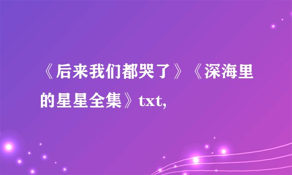 《后来我们都哭了》《深海里的星星全集》txt,